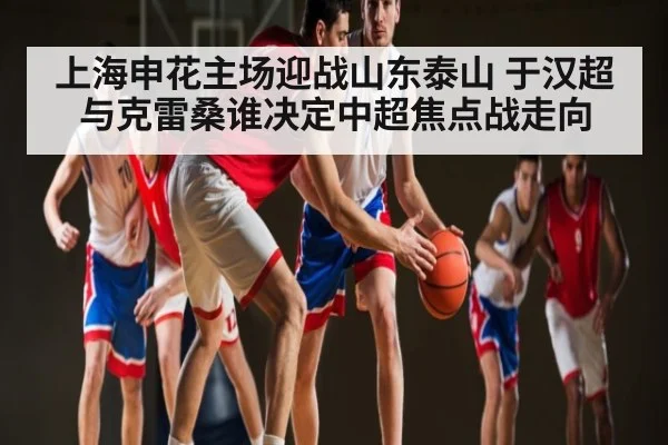 上海申花主场迎战山东泰山 于汉超与克雷桑谁决定中超焦点战走向