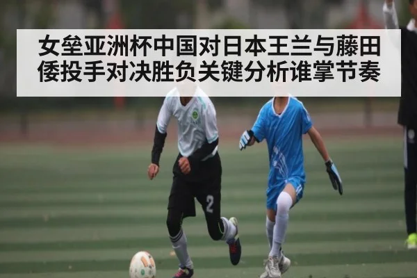女垒亚洲杯中国对日本王兰与藤田倭投手对决胜负关键分析谁掌节奏